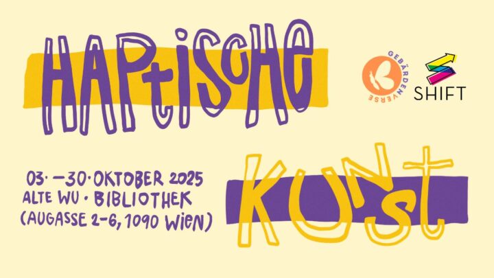 Ein großer Schriftzug in lila und gelb mit dem Inhalt "Haptische Kunst". Oben rechts sind zwei Logos. Ein orangenes mit einem Schmetterling und außen steht "Gebärdenverse". Daneben ist ein bunter Pfeil mit "SHIFT". Links unten stehen die Veranstaltungsinformationen. "03. bis 30. Oktober 2025, Alte WU, Bibliothek (Augasse 2-6, 1090 Wien).